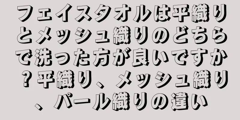 フェイスタオルは平織りとメッシュ織りのどちらで洗った方が良いですか？平織り、メッシュ織り、パール織りの違い