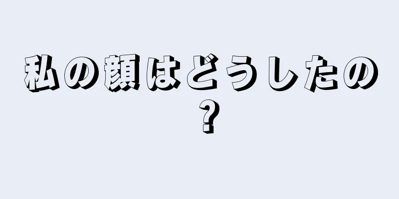 私の顔はどうしたの？