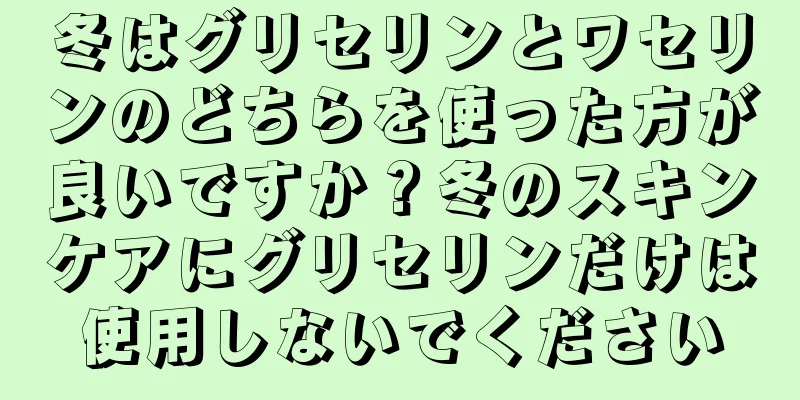 冬はグリセリンとワセリンのどちらを使った方が良いですか？冬のスキンケアにグリセリンだけは使用しないでください