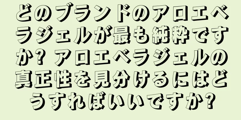 どのブランドのアロエベラジェルが最も純粋ですか? アロエベラジェルの真正性を見分けるにはどうすればいいですか?