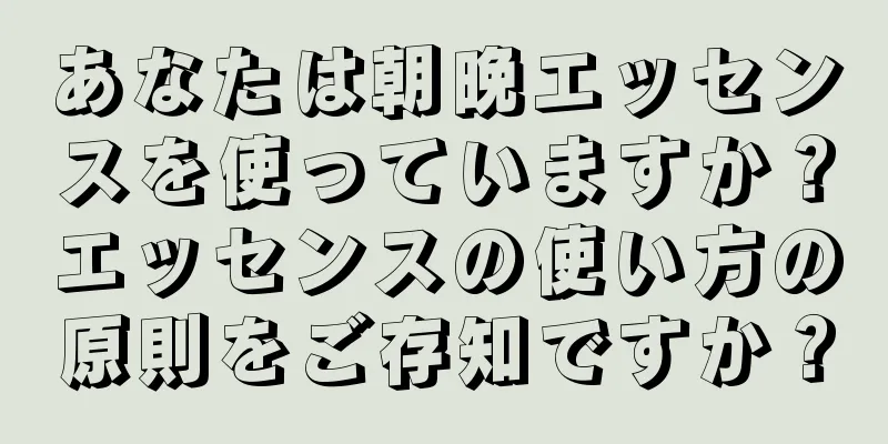 あなたは朝晩エッセンスを使っていますか？エッセンスの使い方の原則をご存知ですか？