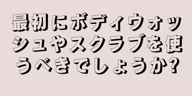 最初にボディウォッシュやスクラブを使うべきでしょうか?