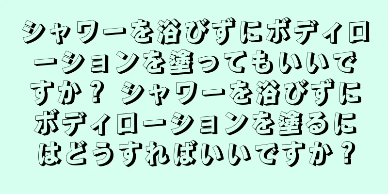 シャワーを浴びずにボディローションを塗ってもいいですか？ シャワーを浴びずにボディローションを塗るにはどうすればいいですか？