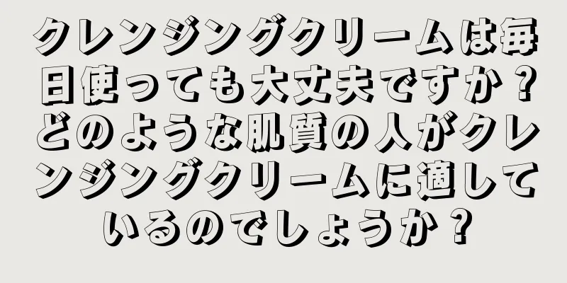 クレンジングクリームは毎日使っても大丈夫ですか？どのような肌質の人がクレンジングクリームに適しているのでしょうか？