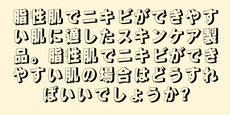 脂性肌でニキビができやすい肌に適したスキンケア製品。脂性肌でニキビができやすい肌の場合はどうすればいいでしょうか?