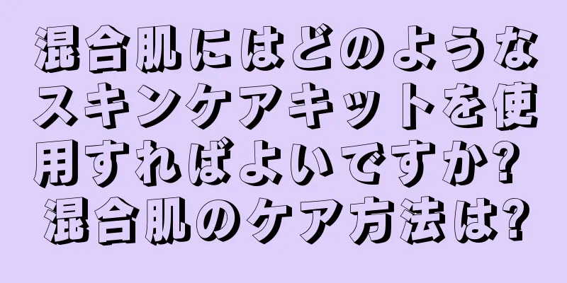 混合肌にはどのようなスキンケアキットを使用すればよいですか? 混合肌のケア方法は?