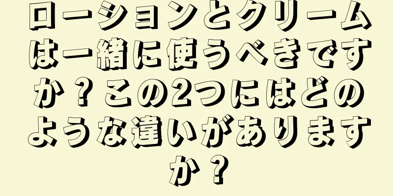 ローションとクリームは一緒に使うべきですか？この2つにはどのような違いがありますか？