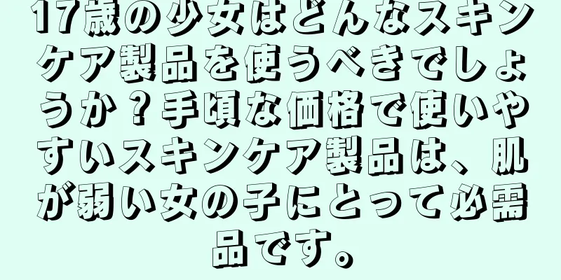 17歳の少女はどんなスキンケア製品を使うべきでしょうか？手頃な価格で使いやすいスキンケア製品は、肌が弱い女の子にとって必需品です。