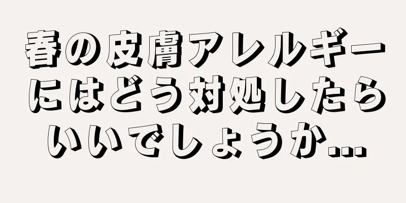 春の皮膚アレルギーにはどう対処したらいいでしょうか...