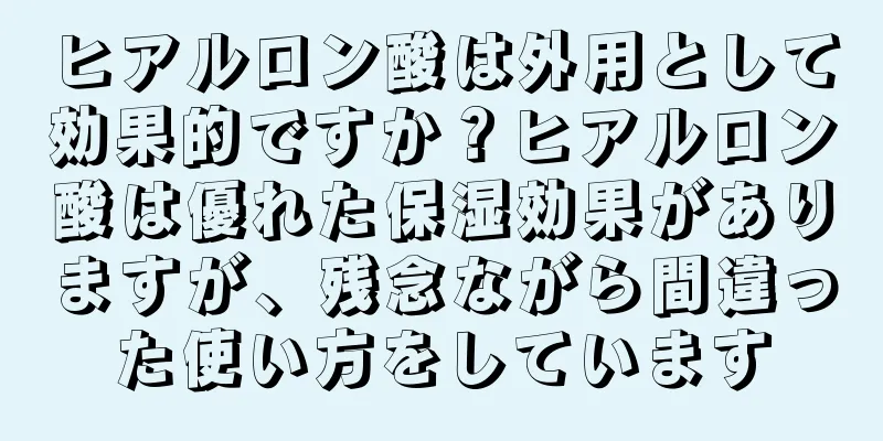 ヒアルロン酸は外用として効果的ですか？ヒアルロン酸は優れた保湿効果がありますが、残念ながら間違った使い方をしています