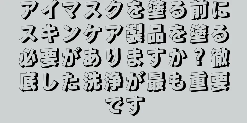 アイマスクを塗る前にスキンケア製品を塗る必要がありますか？徹底した洗浄が最も重要です