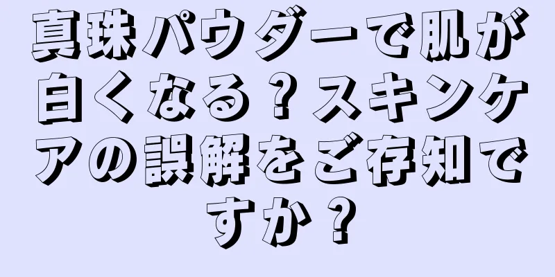 真珠パウダーで肌が白くなる？スキンケアの誤解をご存知ですか？