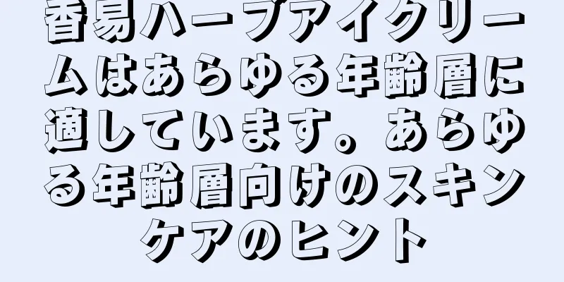 香易ハーブアイクリームはあらゆる年齢層に適しています。あらゆる年齢層向けのスキンケアのヒント