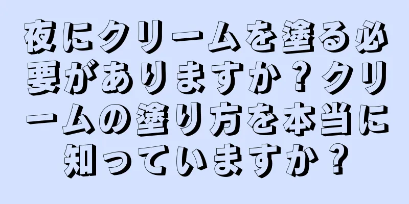 夜にクリームを塗る必要がありますか？クリームの塗り方を本当に知っていますか？