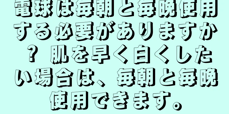 電球は毎朝と毎晩使用する必要がありますか？ 肌を早く白くしたい場合は、毎朝と毎晩使用できます。