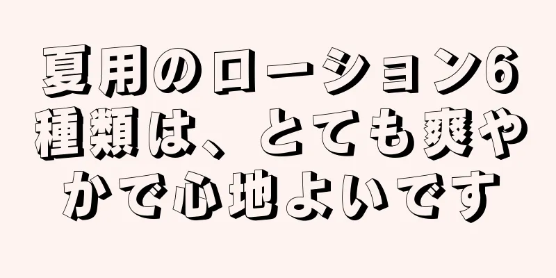 夏用のローション6種類は、とても爽やかで心地よいです