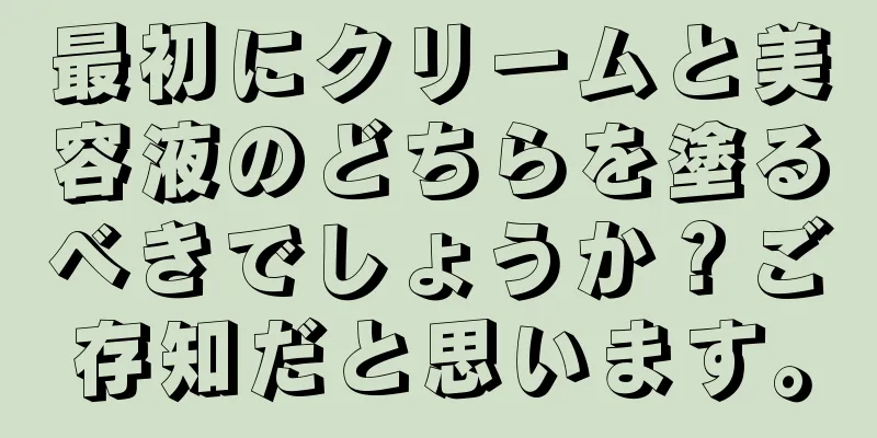 最初にクリームと美容液のどちらを塗るべきでしょうか？ご存知だと思います。