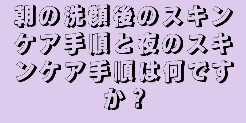 朝の洗顔後のスキンケア手順と夜のスキンケア手順は何ですか？