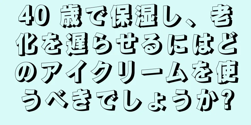 40 歳で保湿し、老化を遅らせるにはどのアイクリームを使うべきでしょうか?