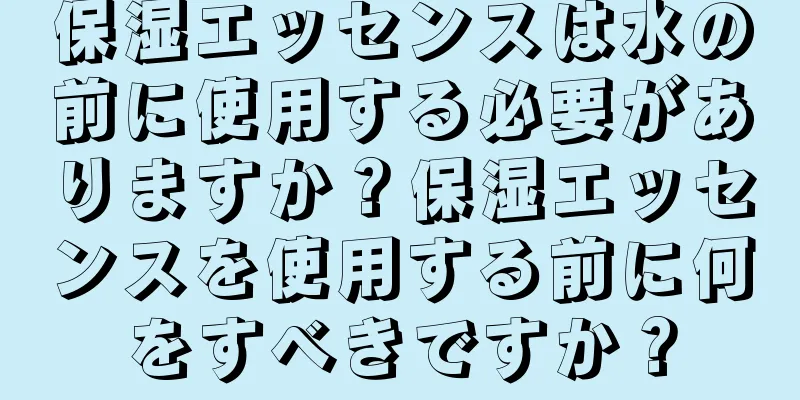 保湿エッセンスは水の前に使用する必要がありますか？保湿エッセンスを使用する前に何をすべきですか？