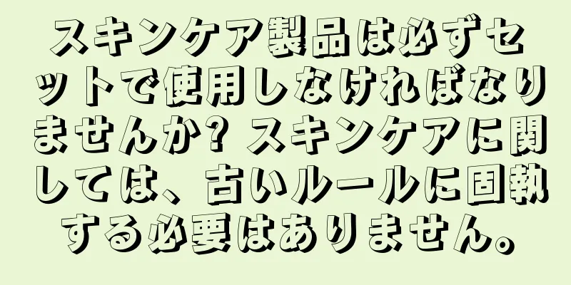 スキンケア製品は必ずセットで使用しなければなりませんか? スキンケアに関しては、古いルールに固執する必要はありません。