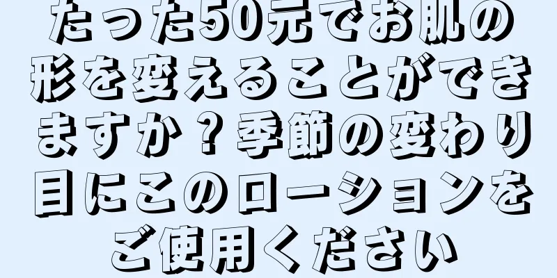 たった50元でお肌の形を変えることができますか？季節の変わり目にこのローションをご使用ください