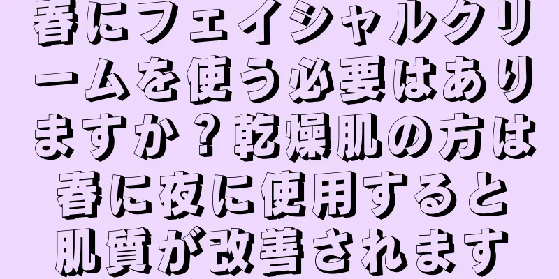 春にフェイシャルクリームを使う必要はありますか？乾燥肌の方は春に夜に使用すると肌質が改善されます