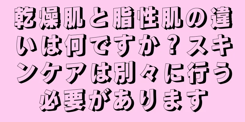 乾燥肌と脂性肌の違いは何ですか？スキンケアは別々に行う必要があります