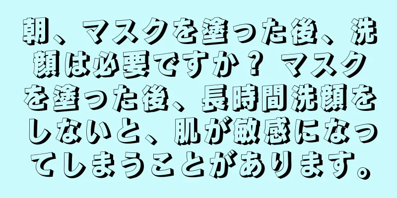 朝、マスクを塗った後、洗顔は必要ですか？ マスクを塗った後、長時間洗顔をしないと、肌が敏感になってしまうことがあります。