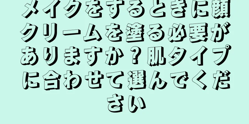 メイクをするときに顔クリームを塗る必要がありますか？肌タイプに合わせて選んでください