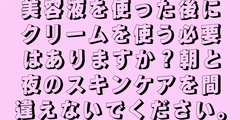 美容液を使った後にクリームを使う必要はありますか？朝と夜のスキンケアを間違えないでください。