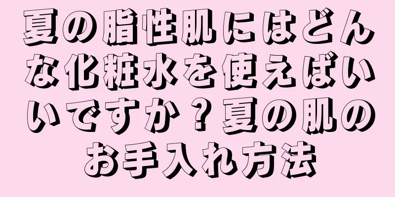 夏の脂性肌にはどんな化粧水を使えばいいですか？夏の肌のお手入れ方法