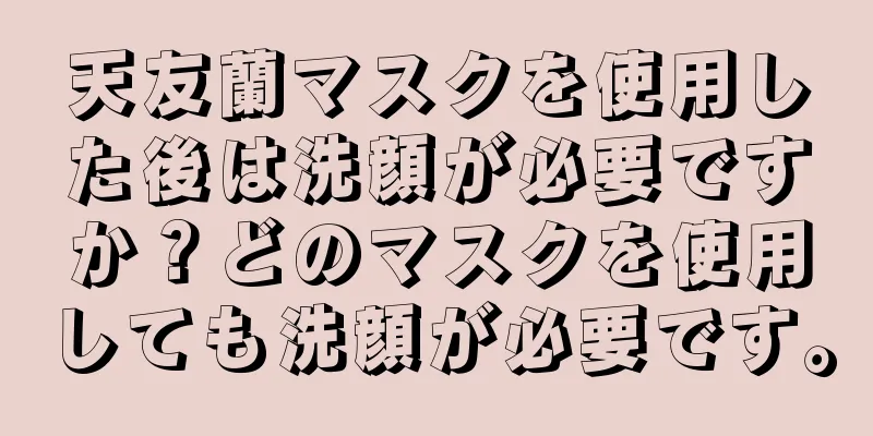 天友蘭マスクを使用した後は洗顔が必要ですか？どのマスクを使用しても洗顔が必要です。