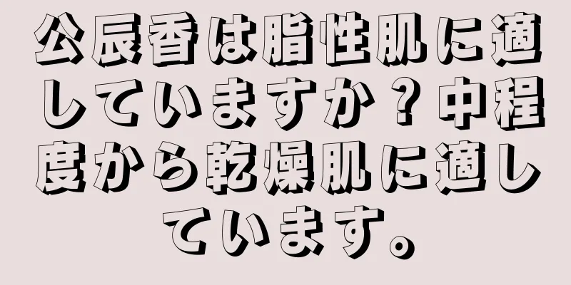 公辰香は脂性肌に適していますか？中程度から乾燥肌に適しています。