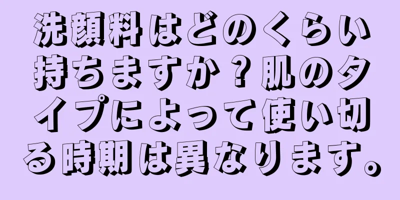 洗顔料はどのくらい持ちますか？肌のタイプによって使い切る時期は異なります。