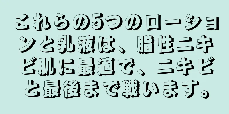 これらの5つのローションと乳液は、脂性ニキビ肌に最適で、ニキビと最後まで戦います。