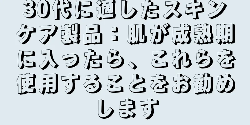 30代に適したスキンケア製品：肌が成熟期に入ったら、これらを使用することをお勧めします