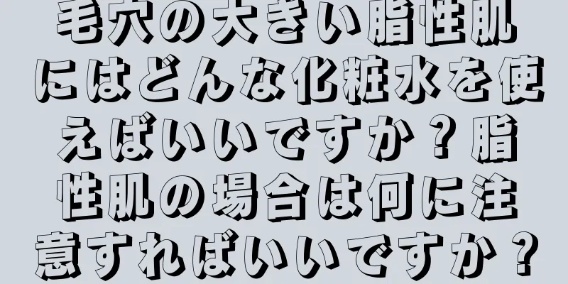 毛穴の大きい脂性肌にはどんな化粧水を使えばいいですか？脂性肌の場合は何に注意すればいいですか？