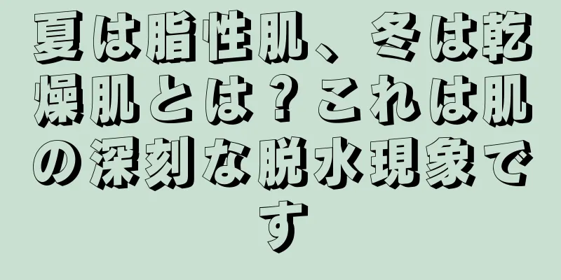 夏は脂性肌、冬は乾燥肌とは？これは肌の深刻な脱水現象です