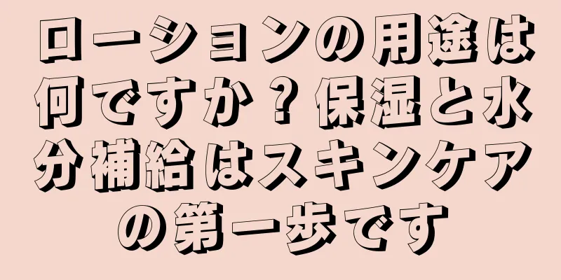 ローションの用途は何ですか？保湿と水分補給はスキンケアの第一歩です