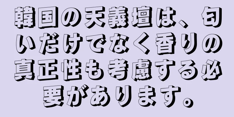 韓国の天義壇は、匂いだけでなく香りの真正性も考慮する必要があります。