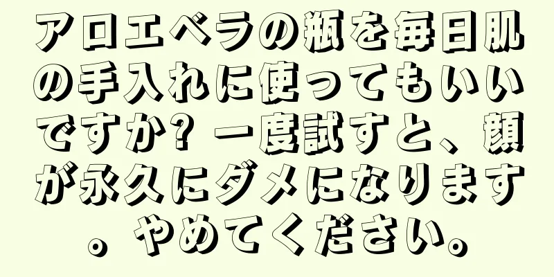 アロエベラの瓶を毎日肌の手入れに使ってもいいですか? 一度試すと、顔が永久にダメになります。やめてください。