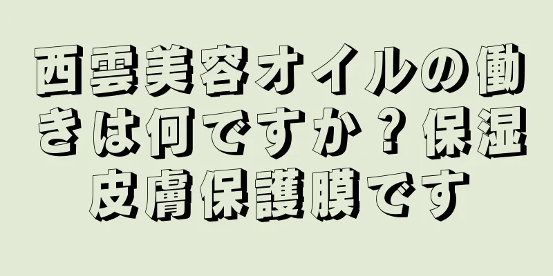 西雲美容オイルの働きは何ですか？保湿皮膚保護膜です