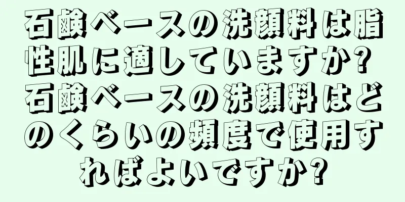 石鹸ベースの洗顔料は脂性肌に適していますか? 石鹸ベースの洗顔料はどのくらいの頻度で使用すればよいですか?