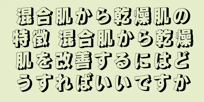 混合肌から乾燥肌の特徴 混合肌から乾燥肌を改善するにはどうすればいいですか