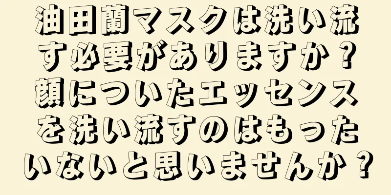 油田蘭マスクは洗い流す必要がありますか？顔についたエッセンスを洗い流すのはもったいないと思いませんか？