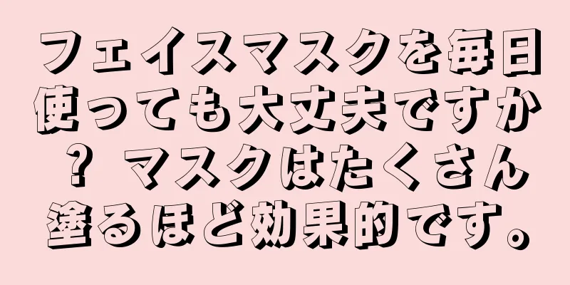 フェイスマスクを毎日使っても大丈夫ですか？ マスクはたくさん塗るほど効果的です。