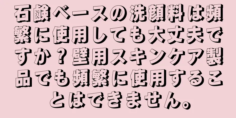 石鹸ベースの洗顔料は頻繁に使用しても大丈夫ですか？壁用スキンケア製品でも頻繁に使用することはできません。