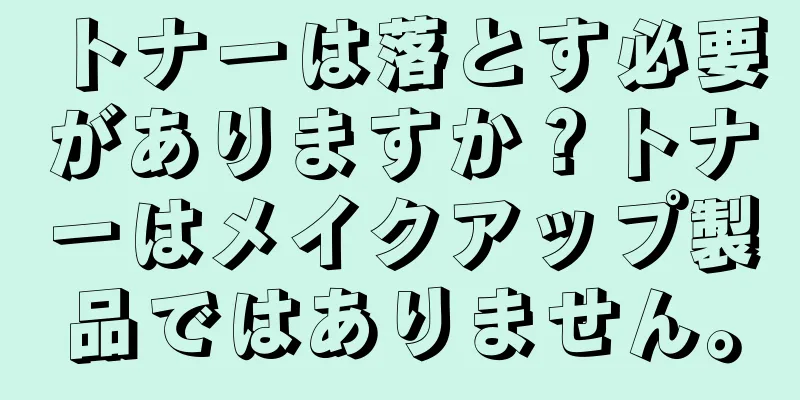 トナーは落とす必要がありますか？トナーはメイクアップ製品ではありません。