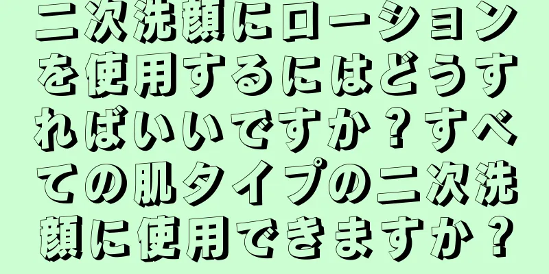 二次洗顔にローションを使用するにはどうすればいいですか？すべての肌タイプの二次洗顔に使用できますか？